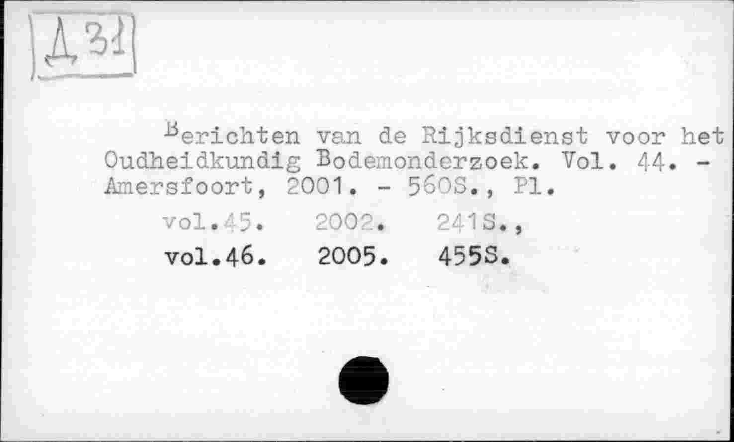 ﻿ІАЗ
Berichten van de Rijksdienst voor het Oudheidkundig Bodemonderzoek. Vol. 44» -Amersfoort, 2001. - 56OS. , Pl.
vol.45. 2002. 241S., vol.46. 2005. 455S.